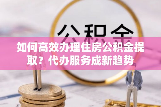 美兰如何高效办理住房公积金提取？代办服务成新趋势