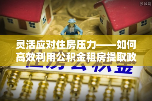 美兰灵活应对住房压力——如何高效利用公积金租房提取政策
