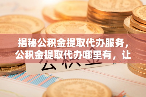美兰揭秘公积金提取代办服务，公积金提取代办哪里有，让你省时省心的解决方案