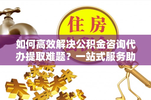 美兰如何高效解决公积金咨询代办提取难题？一站式服务助您轻松搞定