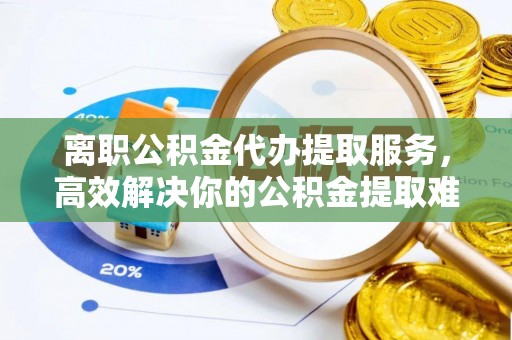 美兰离职公积金代办提取服务，高效解决你的公积金提取难题