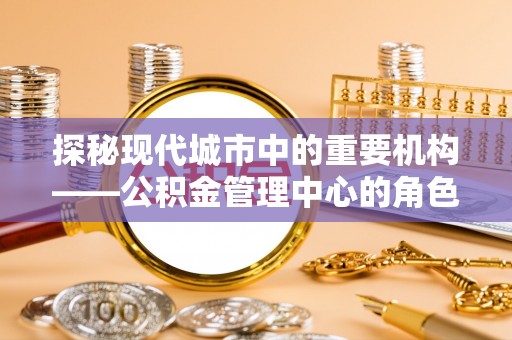 美兰探秘现代城市中的重要机构——公积金管理中心的角色与使命