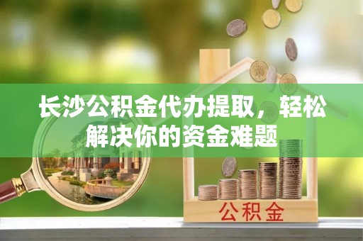 美兰长沙公积金代办提取，轻松解决你的资金难题