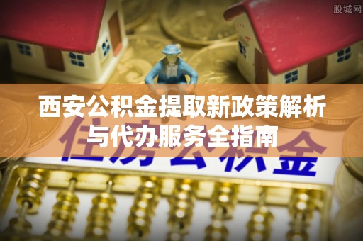 美兰西安公积金提取新政策解析与代办服务全指南