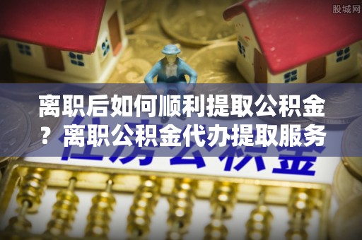 美兰离职后如何顺利提取公积金？离职公积金代办提取服务助力无忧办理