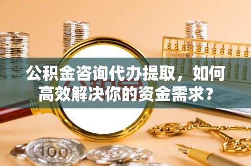 美兰公积金咨询代办提取，如何高效解决你的资金需求？