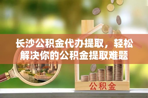 美兰长沙公积金代办提取，轻松解决你的公积金提取难题