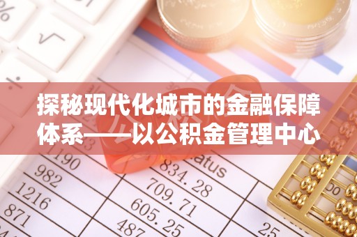 美兰探秘现代化城市的金融保障体系——以公积金管理中心为核心的民生服务