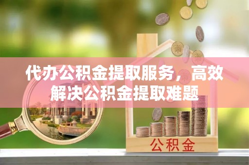 美兰代办公积金提取服务，高效解决公积金提取难题