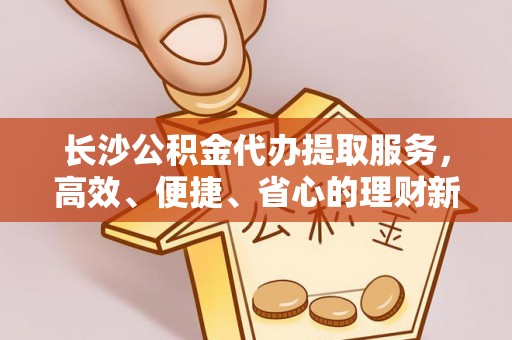 美兰长沙公积金代办提取服务，高效、便捷、省心的理财新选择
