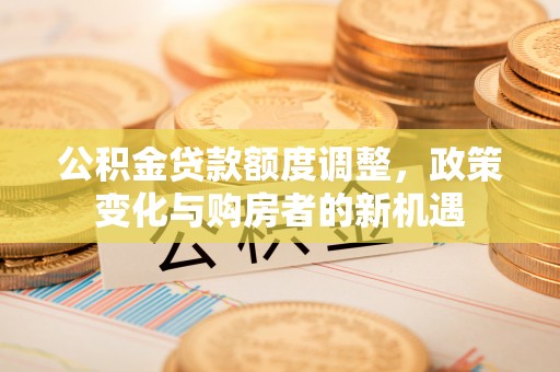 美兰公积金贷款额度调整，政策变化与购房者的新机遇