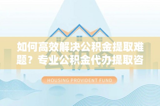 美兰如何高效解决公积金提取难题？专业公积金代办提取咨询服务来助力