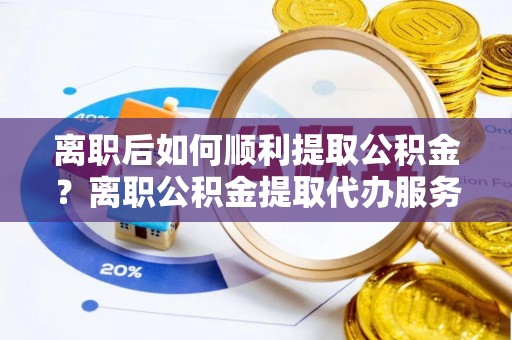 美兰离职后如何顺利提取公积金？离职公积金提取代办服务全解析
