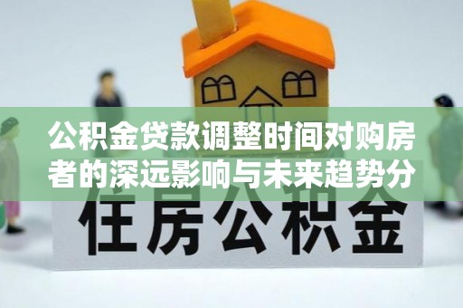 美兰公积金贷款调整时间对购房者的深远影响与未来趋势分析