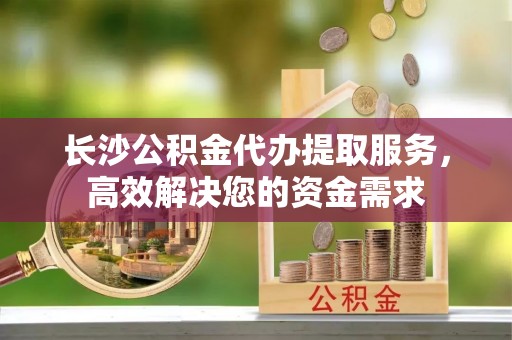 美兰长沙公积金代办提取服务，高效解决您的资金需求
