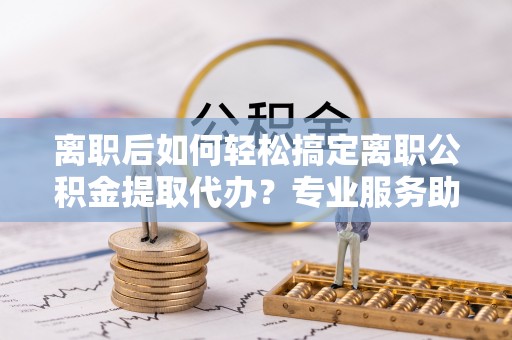美兰离职后如何轻松搞定离职公积金提取代办？专业服务助你一臂之力